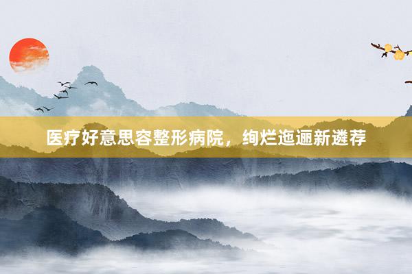 医疗好意思容整形病院，绚烂迤逦新遴荐